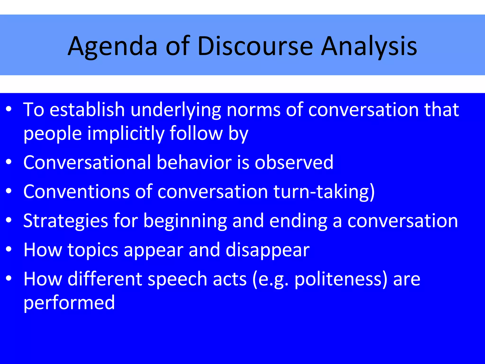Agenda of Discourse Analysis To establish underlying norms of conversation that people implicitly follow by Conversational behavior is observed Conventions of conversation turn-taking) Strategies for beginning and ending a conversation How topics appear and disappear How different speech acts (e.g. politeness) are performed 