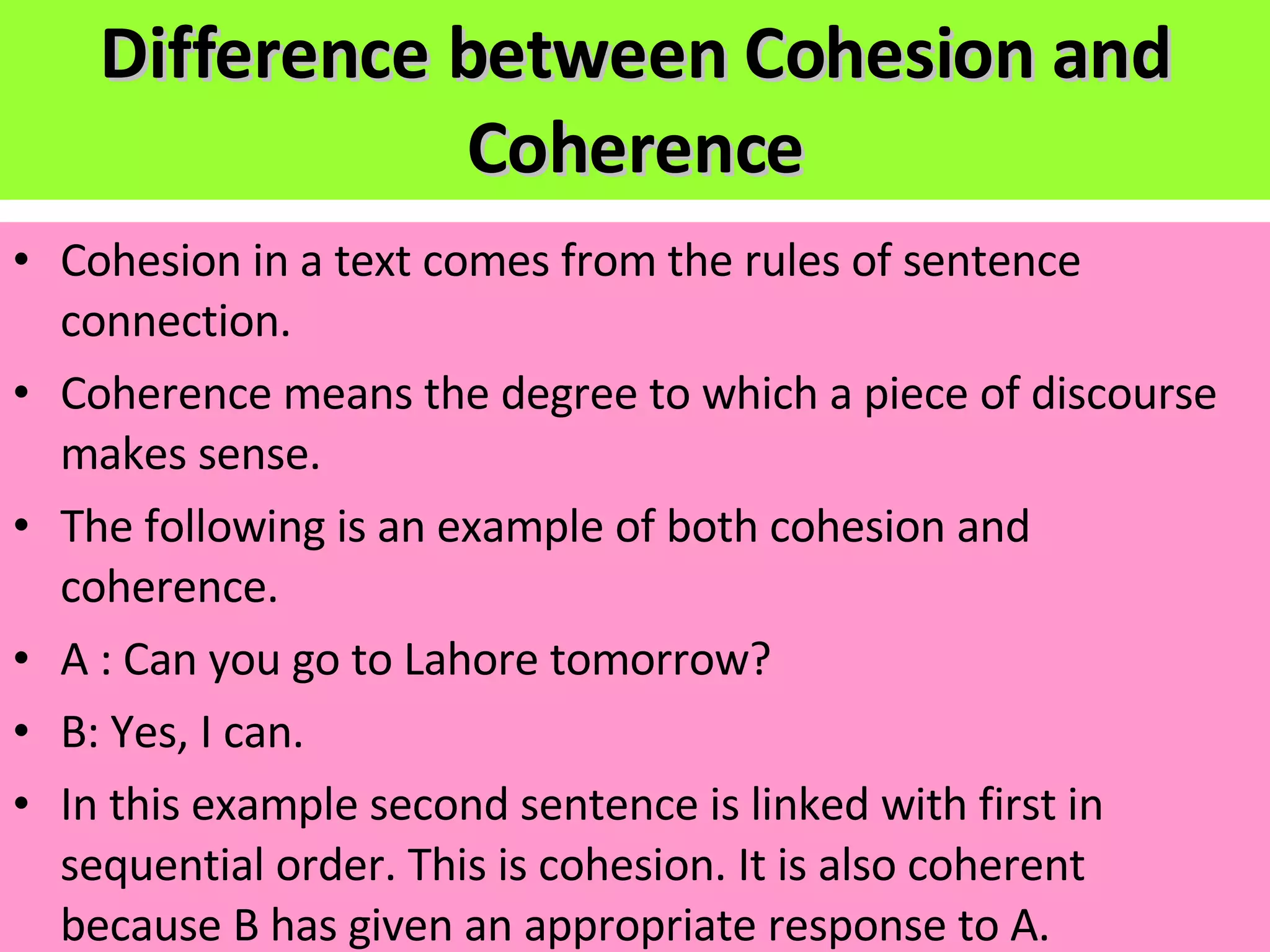 Difference between Cohesion and Coherence Cohesion in a text comes from the rules of sentence connection. Coherence means the degree to which a piece of discourse makes sense. The following is an example of both cohesion and coherence. A : Can you go to Lahore tomorrow? B: Yes, I can. In this example second sentence is linked with first in sequential order. This is cohesion. It is also coherent because B has given an appropriate response to A. 