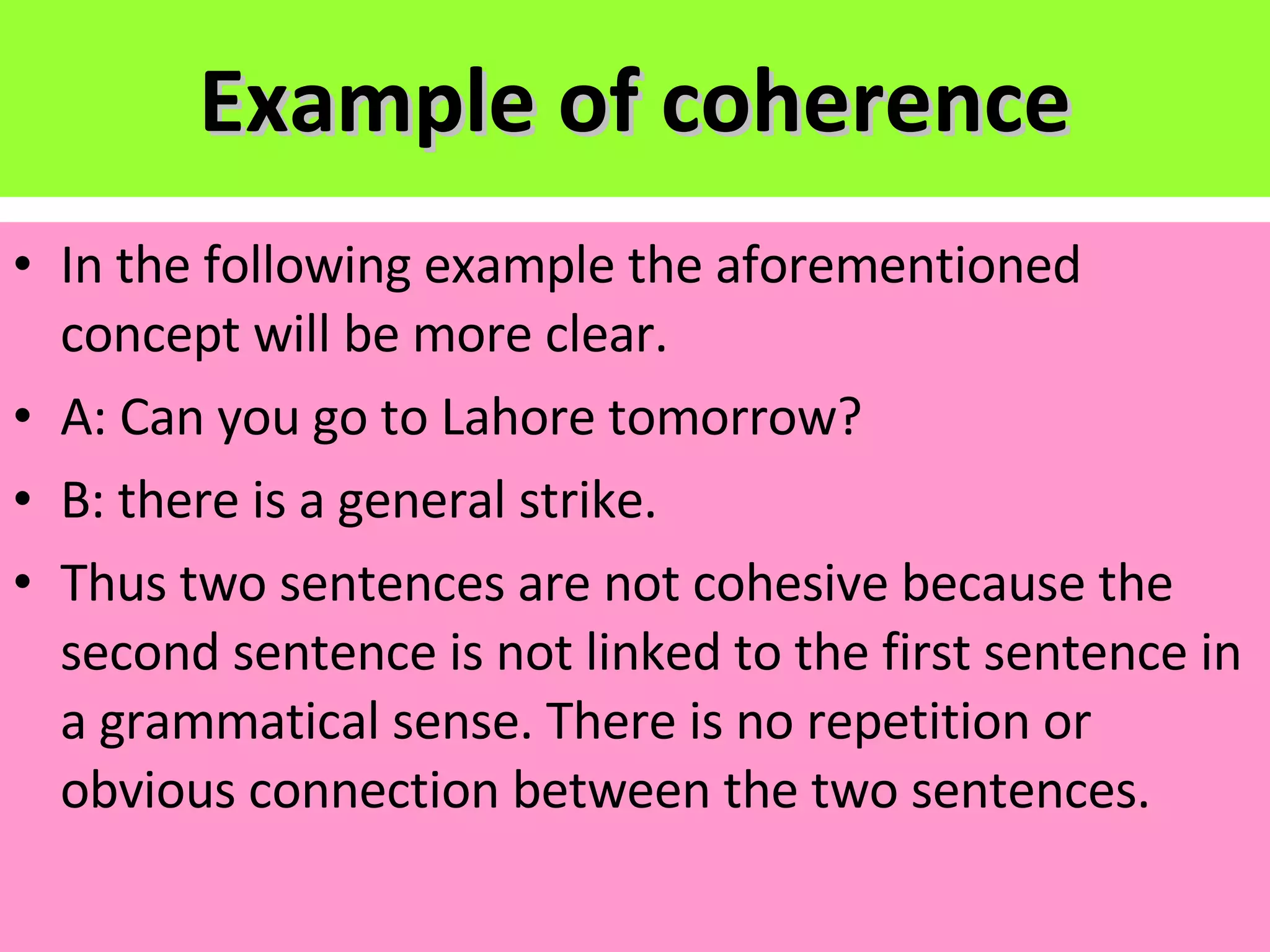 Example of coherence In the following example the aforementioned concept will be more clear. A: Can you go to Lahore tomorrow? B: there is a general strike. Thus two sentences are not cohesive because the second sentence is not linked to the first sentence in a grammatical sense. There is no repetition or obvious connection between the two sentences. 