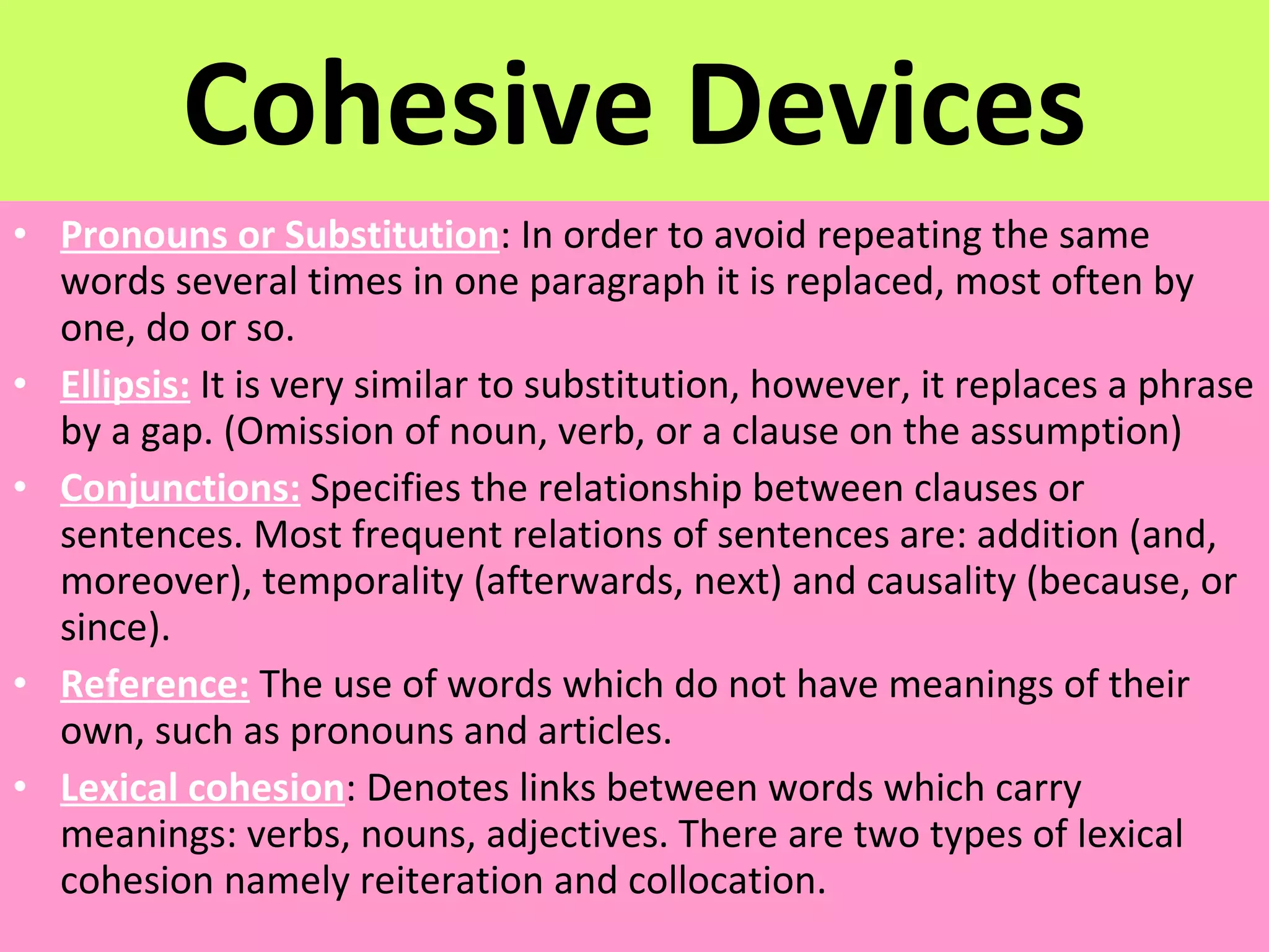 Cohesive Devices Pronouns or Substitution : In order to avoid repeating the same words several times in one paragraph it is replaced, most often by one, do or so. Ellipsis:  It is very similar to substitution, however, it replaces a phrase by a gap. (Omission of noun, verb, or a clause on the assumption) Conjunctions:  Specifies the relationship between clauses or sentences. Most frequent relations of sentences are: addition (and, moreover), temporality (afterwards, next) and causality (because, or since). Reference:  The use of words which do not have meanings of their own, such as pronouns and articles. Lexical cohesion : Denotes links between words which carry meanings: verbs, nouns, adjectives. There are two types of lexical cohesion namely reiteration and collocation. 