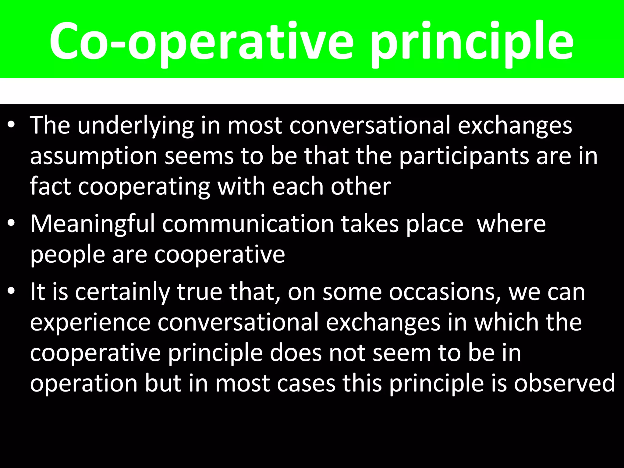 Co-operative principle The underlying in most conversational exchanges assumption seems to be that the participants are in fact cooperating with each other Meaningful communication takes place  where people are cooperative It is certainly true that, on some occasions, we can experience conversational exchanges in which the cooperative principle does not seem to be in operation but in most cases this principle is observed 