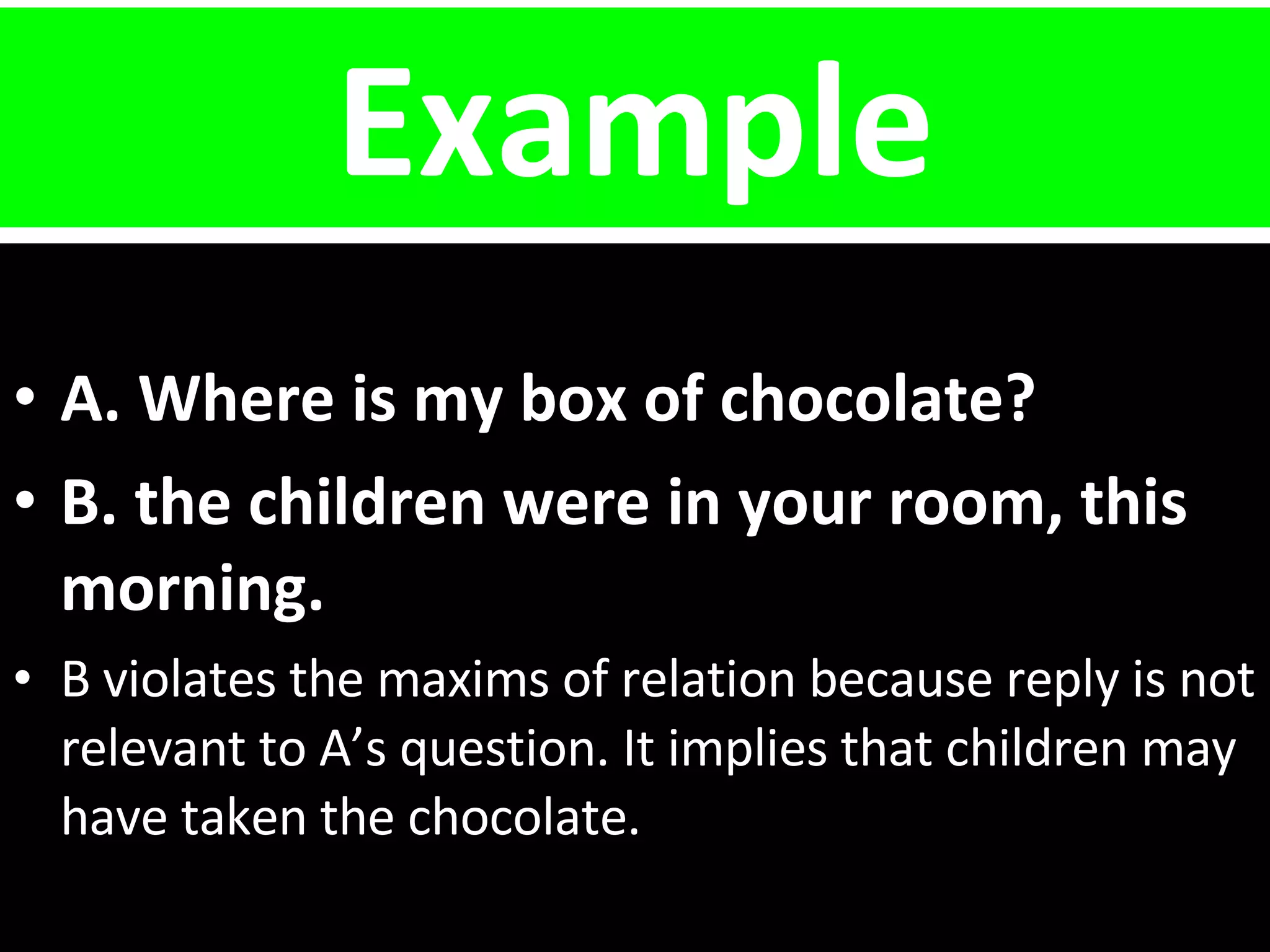 Example A. Where is my box of chocolate? B. the children were in your room, this  morning. B violates the maxims of relation because reply is not relevant to A’s question. It implies that children may have taken the chocolate. 