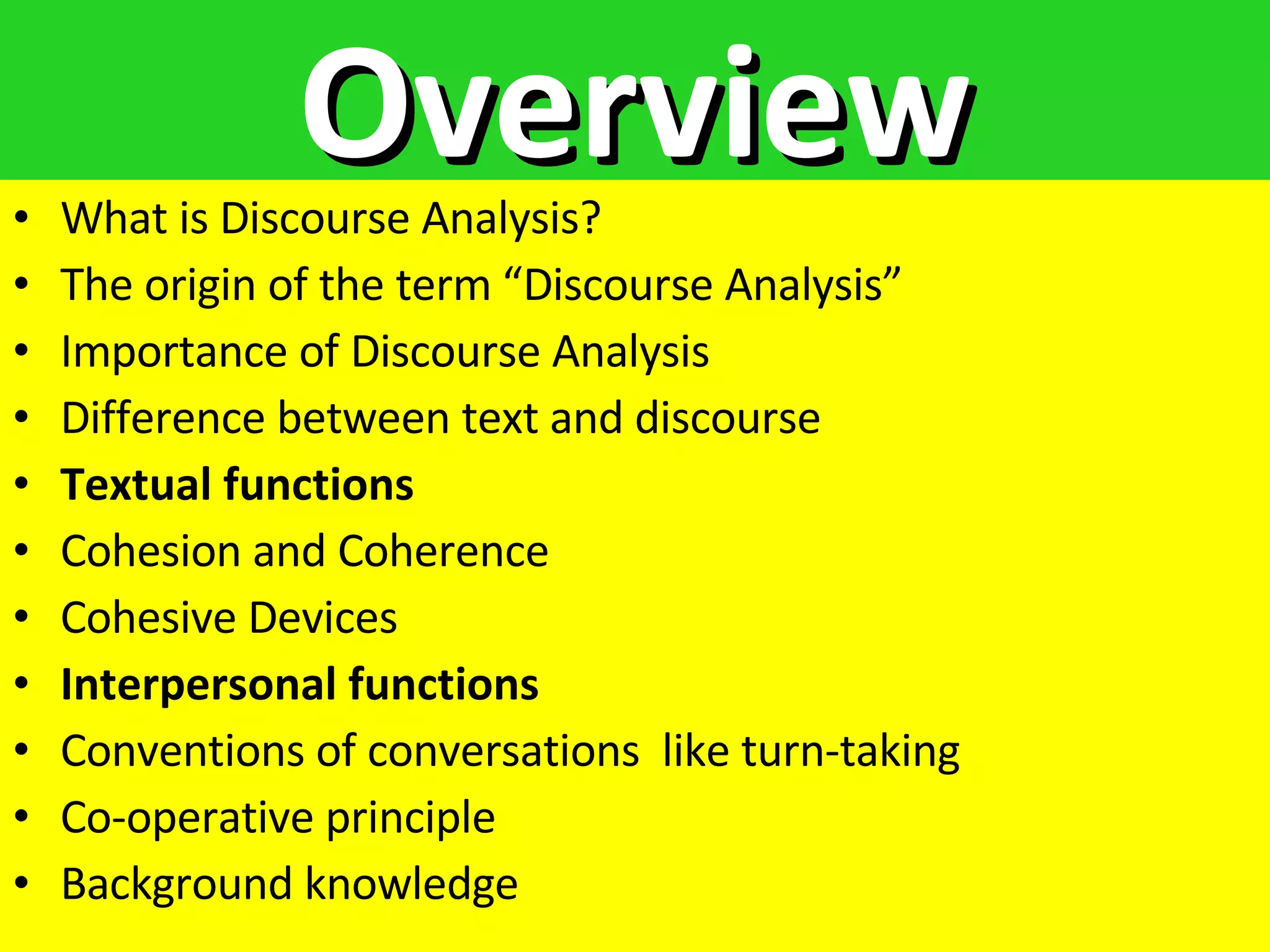 Overview What is Discourse Analysis? The origin of the term “Discourse Analysis” Importance of Discourse Analysis Difference between text and discourse Textual functions Cohesion and Coherence  Cohesive Devices Interpersonal functions Conventions of conversations  like turn-taking Co-operative principle Background knowledge 