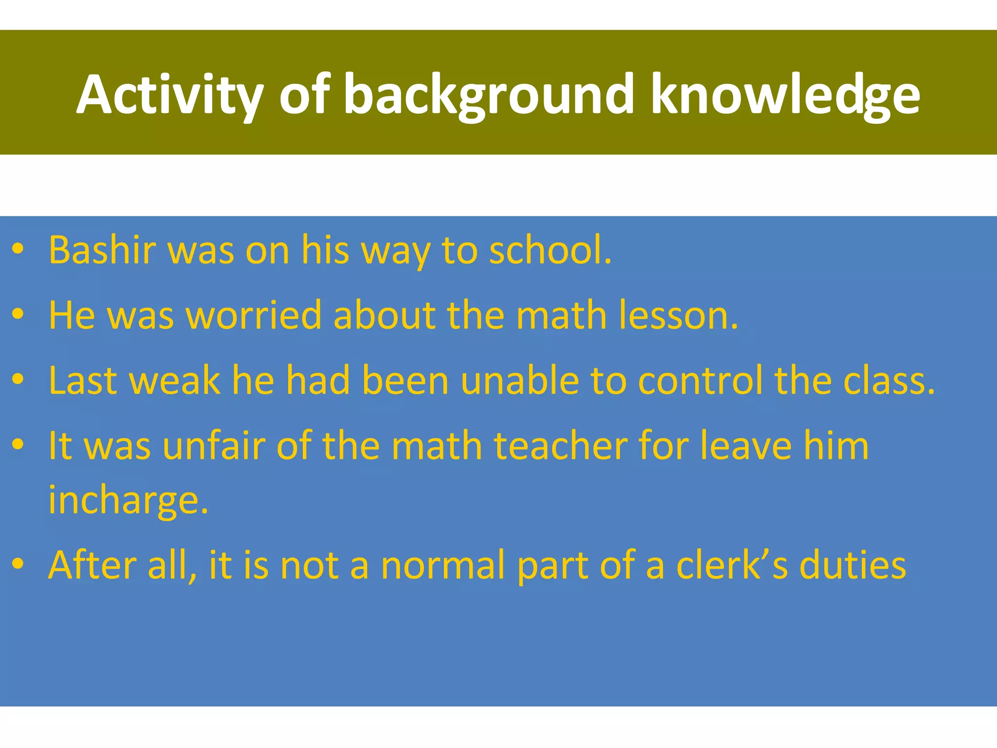 Activity of background knowledge Bashir was on his way to school.  He was worried about the math lesson.  Last weak he had been unable to control the class. It was unfair of the math teacher for leave him incharge. After all, it is not a normal part of a clerk’s duties 