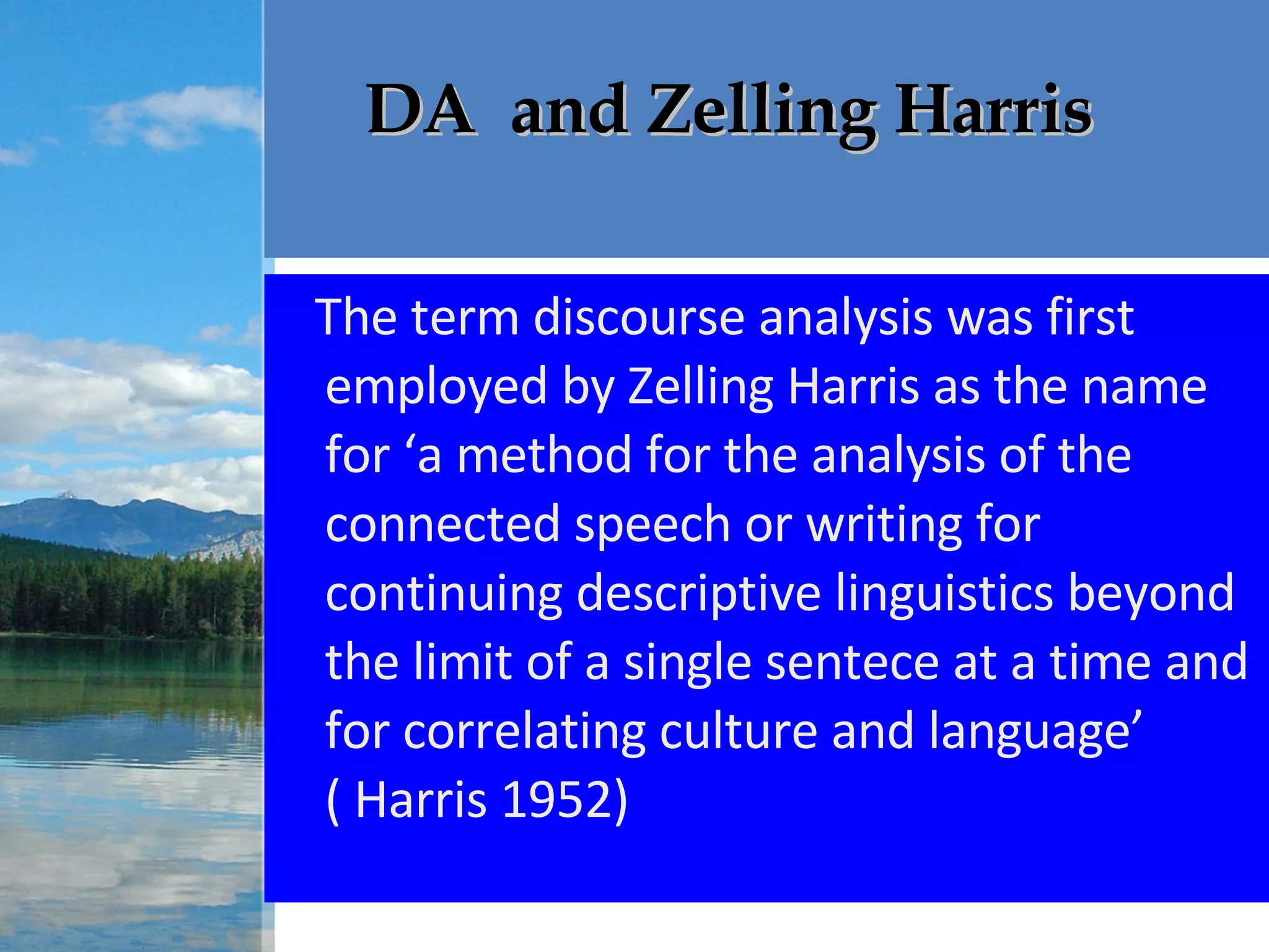   DA  and Zelling Harris The term discourse analysis was first employed by Zelling Harris as the name for ‘a method for the analysis of the connected speech or writing for continuing descriptive linguistics beyond the limit of a single sentece at a time and for correlating culture and language’ ( Harris 1952)  