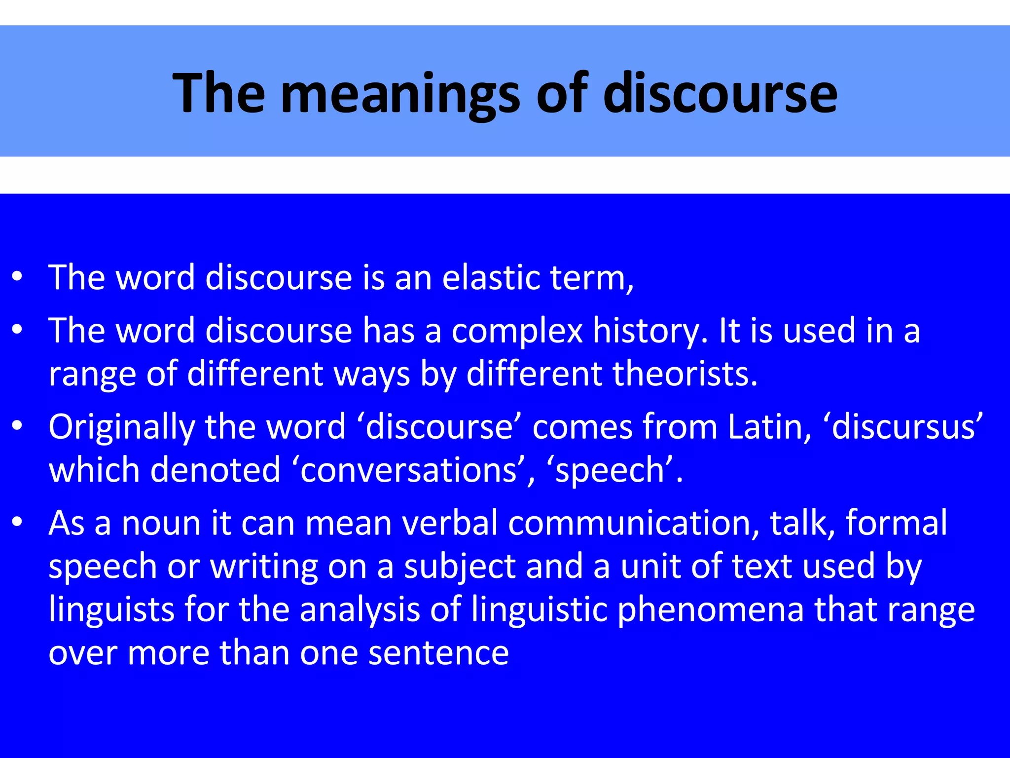 The meanings of discourse The word discourse is an elastic term, The word discourse has a complex history. It is used in a range of different ways by different theorists. Originally the word ‘discourse’ comes from Latin, ‘discursus’ which denoted ‘conversations’, ‘speech’. As a noun it can mean verbal communication, talk, formal speech or writing on a subject and a unit of text used by linguists for the analysis of linguistic phenomena that range over more than one sentence 