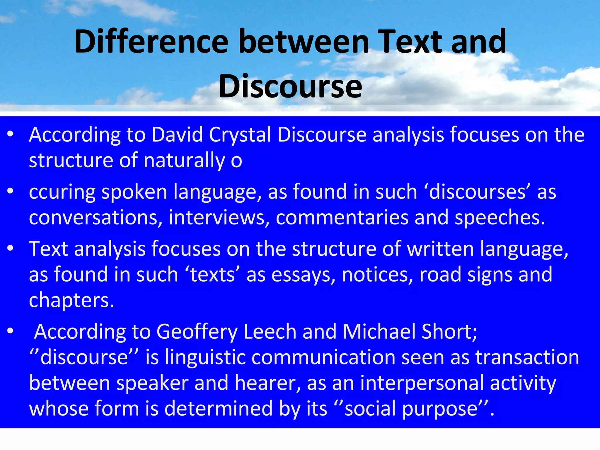 Difference between Text and Discourse According to David Crystal Discourse analysis focuses on the structure of naturally o ccuring spoken language, as found in such ‘discourses’ as conversations, interviews, commentaries and speeches. Text analysis focuses on the structure of written language, as found in such ‘texts’ as essays, notices, road signs and chapters. According to Geoffery Leech and Michael Short; ‘’discourse’’ is linguistic communication seen as transaction between speaker and hearer, as an interpersonal activity whose form is determined by its ‘’social purpose’’. 