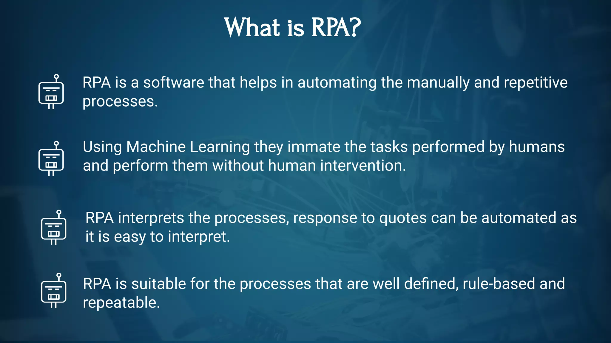 What is RPA?
RPA is a software that helps in automating the manually and repetitive
processes.
Using Machine Learning they immate the tasks performed by humans
and perform them without human intervention.
RPA interprets the processes, response to quotes can be automated as
it is easy to interpret.  
RPA is suitable for the processes that are well de ned, rule-based and
repeatable.
 