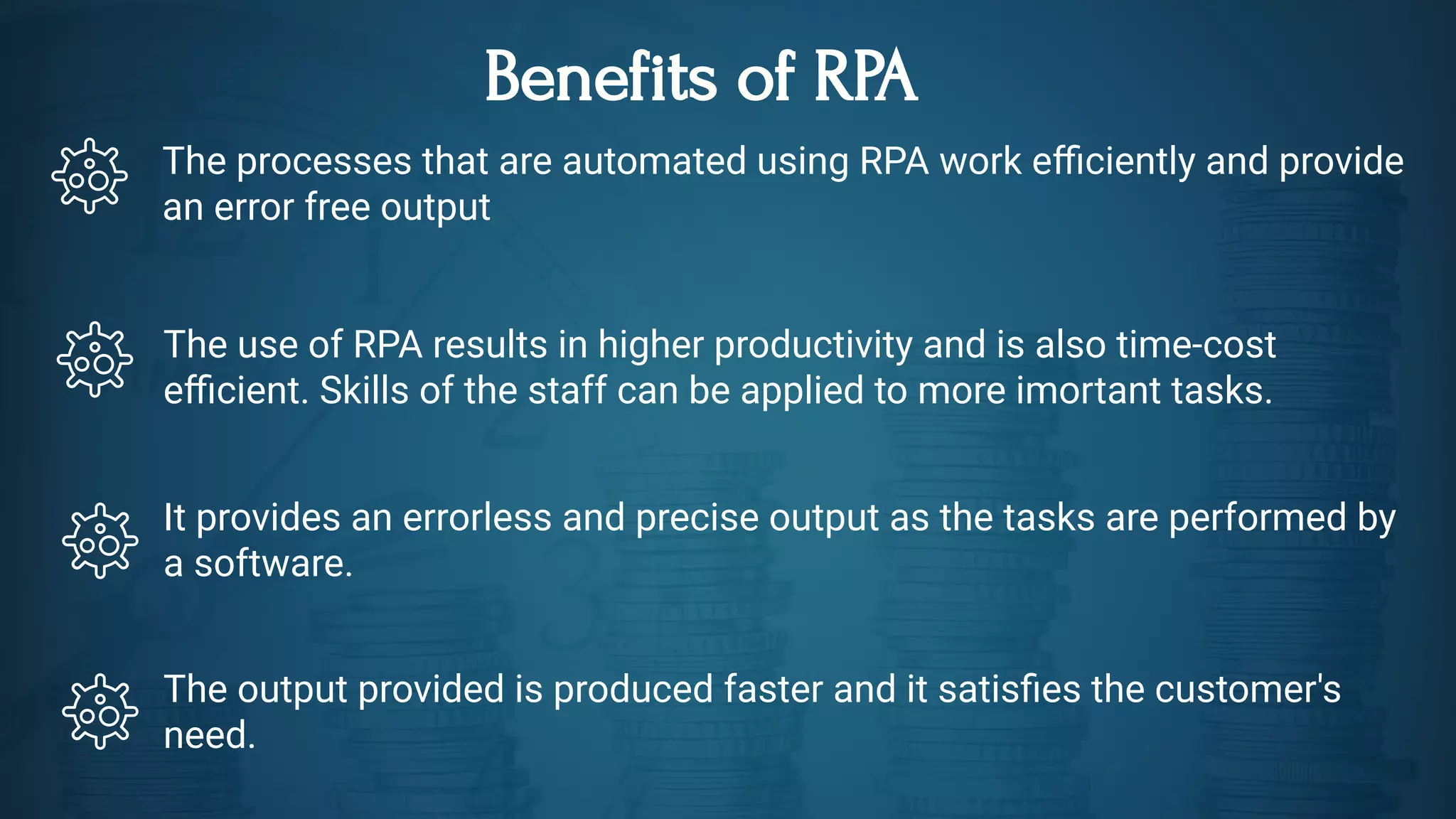 Benefits of RPA
The processes that are automated using RPA work e ciently and provide
an error free output
The use of RPA results in higher productivity and is also time-cost
e cient. Skills of the staff can be applied to more imortant tasks. 
It provides an errorless and precise output as the tasks are performed by
a software.
The output provided is produced faster and it satis es the customer's
need.
 