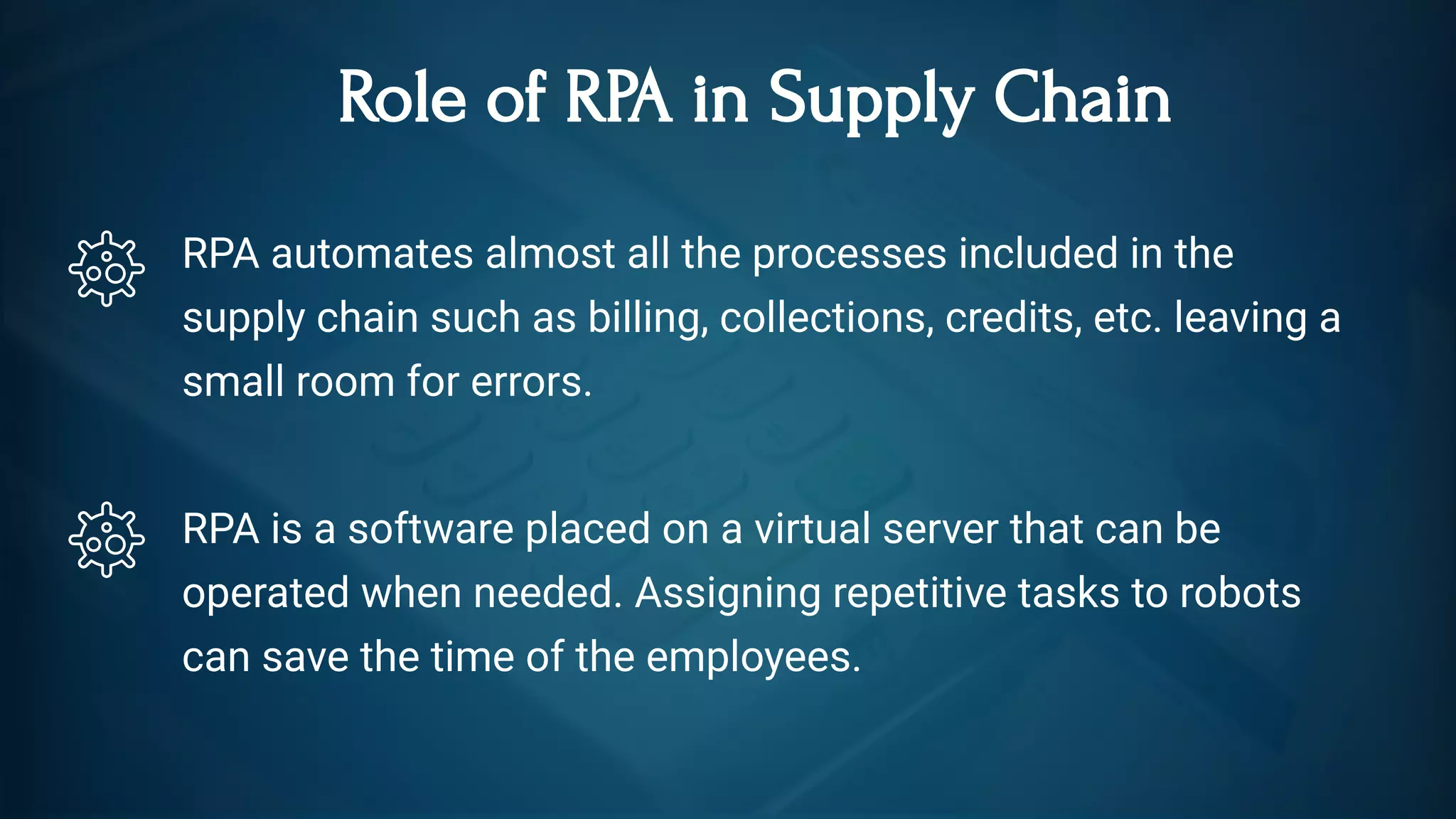 Role of RPA in Supply Chain
RPA automates almost all the processes included in the
supply chain such as billing, collections, credits, etc. leaving a
small room for errors.
RPA is a software placed on a virtual server that can be
operated when needed. Assigning repetitive tasks to robots
can save the time of the employees. 
 