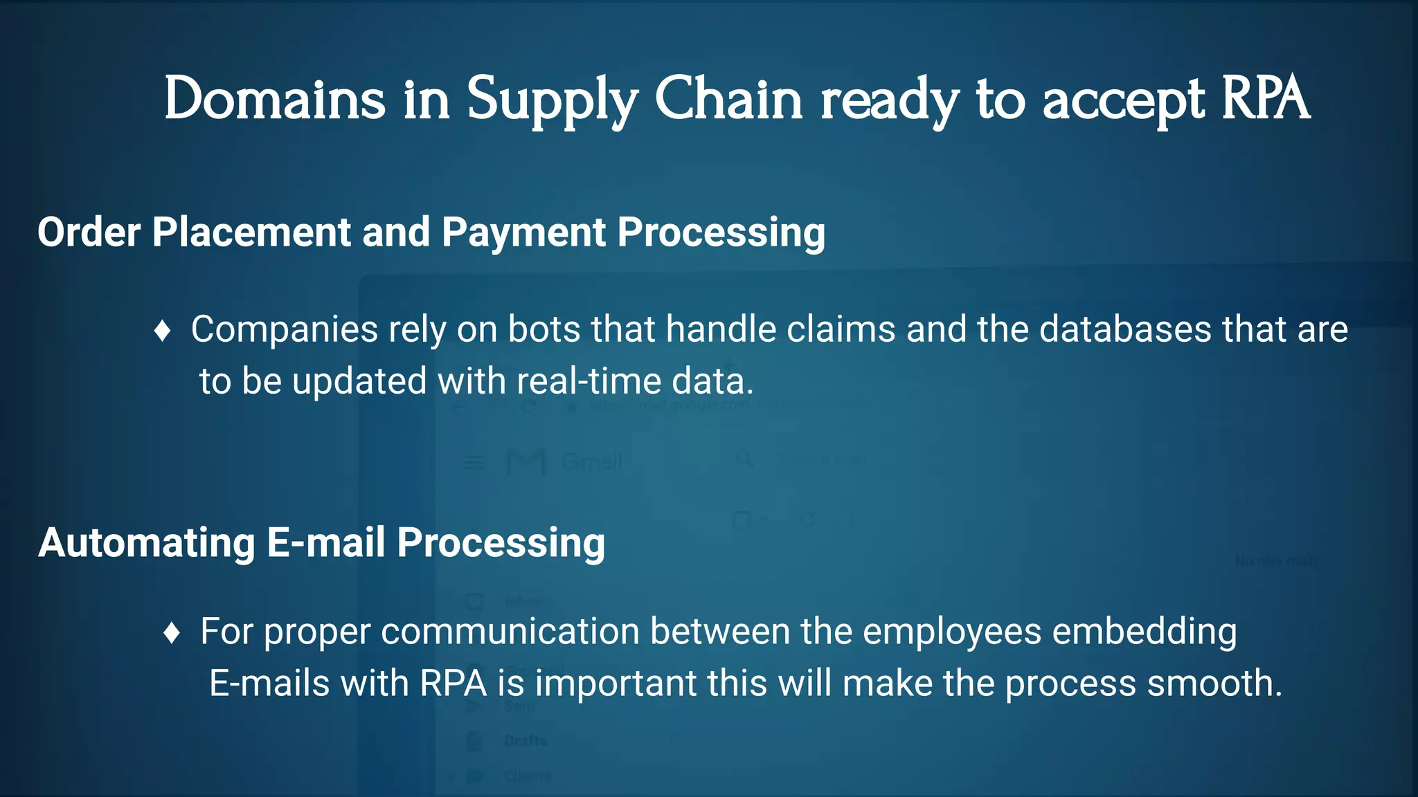  Domains in Supply Chain ready to accept RPA
Order Placement and Payment Processing 
♦  Companies rely on bots that handle claims and the databases that are
     to be updated with real-time data.
Automating E-mail Processing
♦  For proper communication between the employees embedding
     E-mails with RPA is important this will make the process smooth.  
 