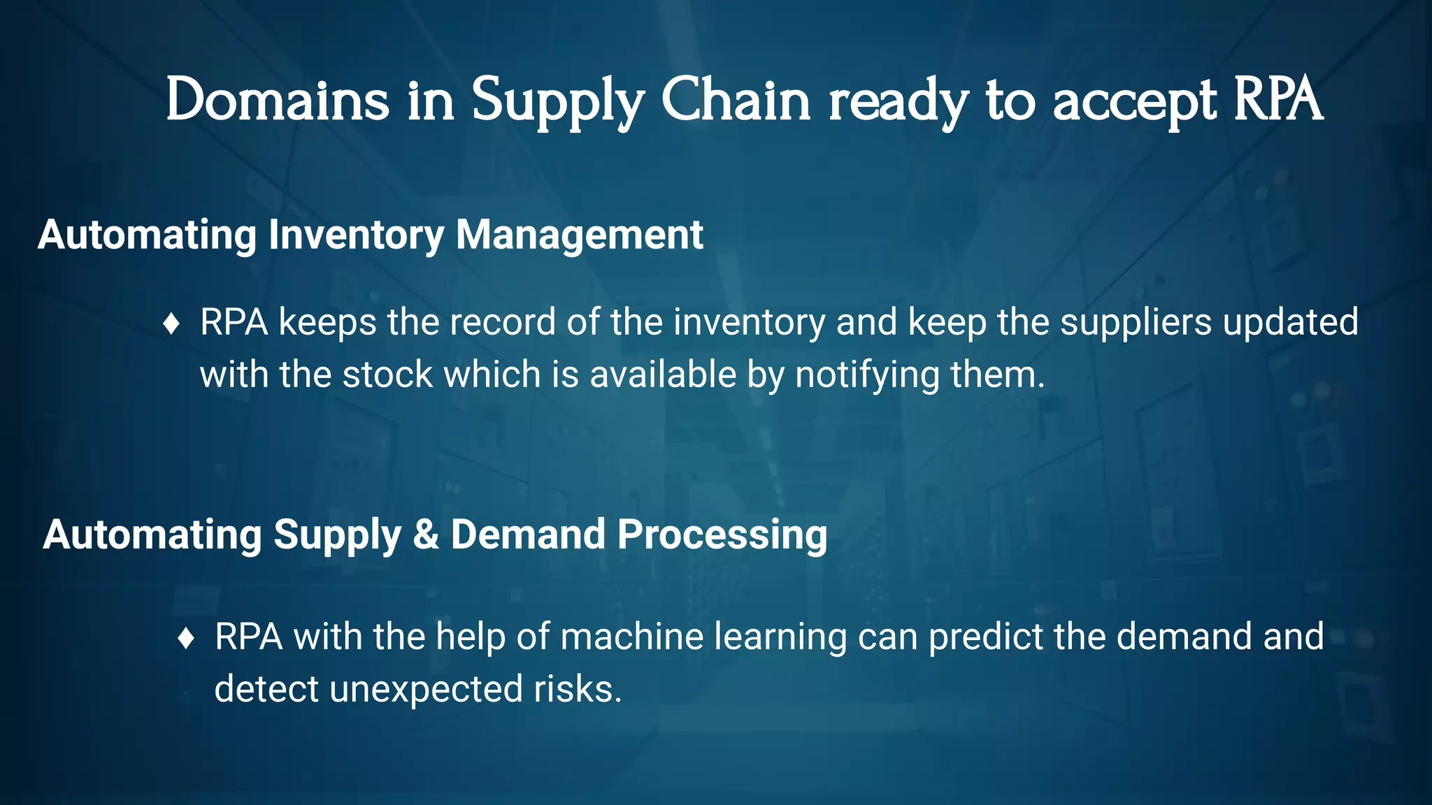  Domains in Supply Chain ready to accept RPA
Automating Inventory Management
♦  RPA keeps the record of the inventory and keep the suppliers updated   
    with the stock which is available by notifying them.   
Automating Supply & Demand Processing
♦  RPA with the help of machine learning can predict the demand and
    detect unexpected risks.
 