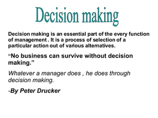 Decision making Decision making is an essential part of the every function of management . It is a process of selection of a particular action out of various alternatives.  “ No business can survive without decision making.” Whatever a manager does , he does through decision making. - By Peter Drucker 