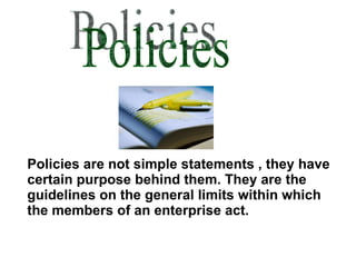 Policies Policies are not simple statements , they have certain purpose behind them. They are the guidelines on the general limits within which the members of an enterprise act. 