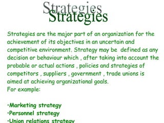 Strategies Strategies are the major part of an organization for the achievement of its objectives in an uncertain and competitive environment. Strategy may be  defined as any decision or behaviour which , after taking into account the probable or actual actions , policies and strategies of competitors , suppliers , government , trade unions is aimed at achieving organizational goals.  For example: Marketing strategy Personnel strategy Union relations strategy 