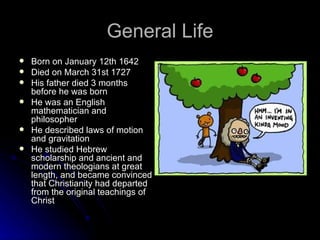 General Life Born on January 12th 1642  Died on March 31st 1727  His father died 3 months before he was born  He was an English mathematician and philosopher  He described laws of motion and gravitation  He studied Hebrew scholarship and ancient and modern theologians at great length, and became convinced that Christianity had departed from the original teachings of Christ  