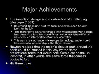 Major Achievements The invention, design and construction of a reflecting telescope (1668)  He ground the mirror, built the tube, and even made his own tools for the job    The mirror gave a sharper image than was possible with a large lens because a lens focuses different colors at slightly different distances, an effect called  chromatic aberration .   This was a real advance in telescope technology, and ensured his election to membership in the Royal Society Newton realized that the moon’s circular path around the earth could be caused in this way by the same gravitational force that would hold such a cannonball in low orbit, in other words, the same force that causes bodies to fall.  His three Laws 