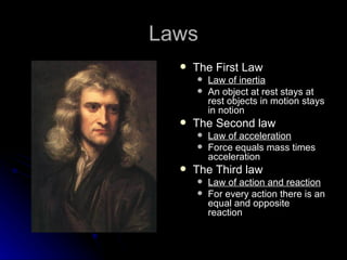 Laws The First Law  Law of inertia   An object at rest stays at rest objects in motion stays in notion The Second law  Law of acceleration   Force equals mass times acceleration The Third law  Law of action and reaction For every action there is an equal and opposite reaction 