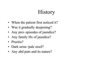History When the patient first noticed it? Was it gradually deepening? Any prev episodes of jaundice? Any family Hx of jaundice? Pruritis? Dark urine /pale stool? Any abd pain and its nature? 