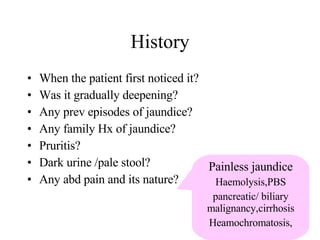 When the patient first noticed it? Was it gradually deepening? Any prev episodes of jaundice? Any family Hx of jaundice? Pruritis? Dark urine /pale stool? Any abd pain and its nature? History Painless jaundice Haemolysis,PBS pancreatic/ biliary malignancy,cirrhosis Heamochromatosis, 