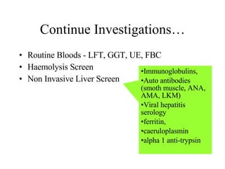 Continue Investigations… Routine Bloods - LFT, GGT, UE, FBC Haemolysis Screen Non Invasive Liver Screen Immunoglobulins,  Auto antibodies (smoth muscle, ANA, AMA, LKM)  Viral hepatitis  serology  ferritin, caeruloplasmin alpha 1 anti-trypsin 