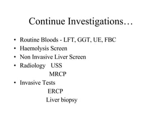 Continue Investigations… Routine Bloods - LFT, GGT, UE, FBC Haemolysis Screen Non Invasive Liver Screen Radiology   USS MRCP Invasive Tests ERCP Liver biopsy 