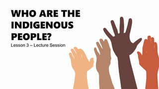 Lesson 3 – Lecture Session
WHO ARE THE
INDIGENOUS
PEOPLE?
 