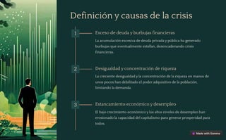 Definición y causas de la crisis
1 Exceso de deuda y burbujas financieras
La acumulación excesiva de deuda privada y pública ha generado
burbujas que eventualmente estallan, desencadenando crisis
financieras.
2 Desigualdad y concentración de riqueza
La creciente desigualdad y la concentración de la riqueza en manos de
unos pocos han debilitado el poder adquisitivo de la población,
limitando la demanda.
3 Estancamiento económico y desempleo
El bajo crecimiento económico y los altos niveles de desempleo han
erosionado la capacidad del capitalismo para generar prosperidad para
todos.
 