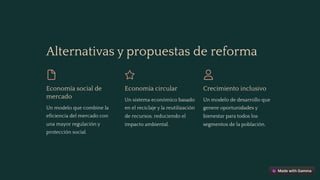 Alternativas y propuestas de reforma
Economía social de
mercado
Un modelo que combine la
eficiencia del mercado con
una mayor regulación y
protección social.
Economía circular
Un sistema económico basado
en el reciclaje y la reutilización
de recursos, reduciendo el
impacto ambiental.
Crecimiento inclusivo
Un modelo de desarrollo que
genere oportunidades y
bienestar para todos los
segmentos de la población.
 