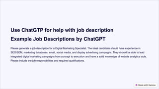 Use ChatGTP for help with job description
Example Job Descriptions by ChatGPT
Please generate a job description for a Digital Marketing Specialist. The ideal candidate should have experience in
SEO/SEM, marketing databases, email, social media, and display advertising campaigns. They should be able to lead
integrated digital marketing campaigns from concept to execution and have a solid knowledge of website analytics tools.
Please include the job responsibilities and required qualifications.
 