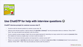 Use ChatGTP for help with interview questions 😃
ChatGPT interview prompts for customer success roles 🎉
• “Provide me with ten interview questions for customer success roles.” 😎
• “What are some interview questions I might be asked for this [job title] in [industry]?” Use the job description below as a reference.” [Press "Shift" +
"Enter," then copy and paste the job description under the prompt.] 🤔
• “Act as a customer success manager in SaaS. Give me two sample responses for responding to an angry customer who is upset over [scenario]. Make
them detailed and include any tangible steps I can take to rectify the situation.” 😮
• "What are mock behavioral interview questions and responses for a customer success role?" 🤔
• "Based on my experience in [job title] what skills should I highlight in an interview for [new role or title] in the [industry] industry? Use my resume as a
reference.” [Press "Shift" + "Enter," then copy and paste your resume under the prompt.] 😃
 