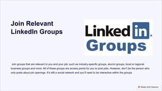 Join Relevant
LinkedIn Groups
Join groups that are relevant to you and your job, such as industry-specific groups, alumni groups, local or regional
business groups and more. All of these groups are access points for you to post jobs. However, don’t be the person who
only posts about job openings. It’s still a social network and you’ll need to be interactive within the groups
 