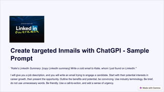 Create targeted Inmails with ChatGPI - Sample
Prompt
"Katie's LinkedIn Summary: [copy LinkedIn summary] Write a cold email to Katie, whom I just found on LinkedIn."
I will give you a job description, and you will write an email trying to engage a candidate. Start with their potential interests in
career growth, then present the opportunity. Outline the benefits and potential, be convincing. Use industry terminology. Be brief,
do not use unnecessary words. Be friendly. Use a call-to-action, and add a sense of urgency.
 