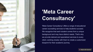 'Meta Career
Consultancy'
'Meta Career Consultancy' offers a range of educational
career counseling services to help students succeed.
We recognize that each student comes from a unique
background and may have distinct needs. That's why
we provide tailored and specialized services to every
client, working closely with them to create a customized
blueprint for their academic journey.
 