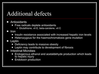 Additional defects Antioxidants Free radicals deplete antioxidants Glutathione, vit E, beta-carotene, vit C  Iron Insulin resistance associated with increased hepatic iron levels Heterozygous for the haemochromatosis gene mutation Leptin Deficiency leads to massive obesity Leptin may contribute to development of fibrosis Intestinal Microbes Endogenous ethanol and acetaldehyde production which leads to hepatic injury Endotoxin production 