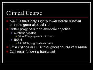 Clinical Course NAFLD have only slightly lower overall survival than the general population Better prognosis than alcoholic hepatitis Alcoholic hepatitis 38 to 50% progress to cirrhosis NASH 8 to 26 % progress to cirrhosis Little change in LFTs throughout course of disease Can recur following transplant 