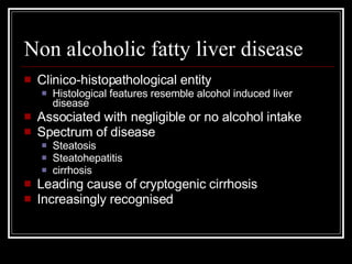Non alcoholic fatty liver disease Clinico-histopathological entity Histological features resemble alcohol induced liver disease Associated with negligible or no alcohol intake Spectrum of disease Steatosis Steatohepatitis cirrhosis Leading cause of cryptogenic cirrhosis Increasingly recognised 