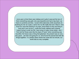 once upon a time there was melissa and ruyita it was just the two of them everything was gold, she was beautiful and had a big heart, we lived on sunshine and lies, i would climb balconies climb anywhere do anything for her oh ruyita u came into my life really fast and i liked it, how much do i love this whiring in my ears, since there is only one thing to love and it can not be u. ruyita the lovely melissa went missing i wasnt trying to wrek her life i was trying to make mines better. wen I first met her those were like the days of "juice" when everything was bountiful. the future was a thing that gleamed, the present was so very very good....we had a lot going for us. we'd found the secret that held all things together. in a perfect place where the noise did not intrude, our world was so very complete 