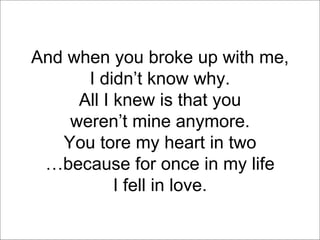 And when you broke up with me, I didn’t know why. All I knew is that you weren’t mine anymore. You tore my heart in two … because for once in my life I fell in love. 