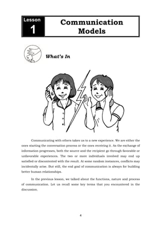 4
What’s In
Communicating with others takes us to a new experience. We are either the
ones starting the conversation process or the ones receiving it. As the exchange of
information progresses, both the source and the recipient go through favorable or
unfavorable experiences. The two or more individuals involved may end up
satisfied or discontented with the result. At some random instances, conflicts may
incidentally arise. But still, the end goal of communication is always for building
better human relationships.
In the previous lesson, we talked about the functions, nature and process
of communication. Let us recall some key terms that you encountered in the
discussion.
Lesson
1
Communication
Models
 