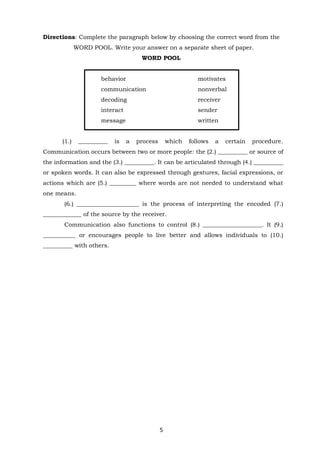 5
Directions: Complete the paragraph below by choosing the correct word from the
WORD POOL. Write your answer on a separate sheet of paper.
WORD POOL
behavior motivates
communication nonverbal
decoding receiver
interact sender
message written
(1.) __________ is a process which follows a certain procedure.
Communication occurs between two or more people: the (2.) __________ or source of
the information and the (3.) __________. It can be articulated through (4.) __________
or spoken words. It can also be expressed through gestures, facial expressions, or
actions which are (5.) _________ where words are not needed to understand what
one means.
(6.) _____________________ is the process of interpreting the encoded (7.)
_____________ of the source by the receiver.
Communication also functions to control (8.) ____________________. It (9.)
___________ or encourages people to live better and allows individuals to (10.)
__________ with others.
 