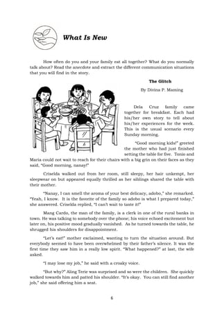 6
How often do you and your family eat all together? What do you normally
talk about? Read the anecdote and extract the different communication situations
that you will find in the story.
The Glitch
By Divina P. Maming
Dela Cruz family came
together for breakfast. Each had
his/her own story to tell about
his/her experiences for the week.
This is the usual scenario every
Sunday morning.
“Good morning kids!” greeted
the mother who had just finished
setting the table for five. Tonio and
Maria could not wait to reach for their chairs with a big grin on their faces as they
said, “Good morning, nanay!”
Criselda walked out from her room, still sleepy, her hair unkempt, her
sleepwear on but appeared equally thrilled as her siblings shared the table with
their mother.
“Nanay, I can smell the aroma of your best delicacy, adobo,” she remarked.
“Yeah, I know. It is the favorite of the family so adobo is what I prepared today,”
she answered. Criselda replied, “I can’t wait to taste it!”
Mang Cardo, the man of the family, is a clerk in one of the rural banks in
town. He was talking to somebody over the phone; his voice echoed excitement but
later on, his positive mood gradually vanished. As he turned towards the table, he
shrugged his shoulders for disappointment.
“Let’s eat!” mother exclaimed, wanting to turn the situation around. But
everybody seemed to have been overwhelmed by their father’s silence. It was the
first time they saw him in a really low spirit. “What happened?” at last, the wife
asked.
“I may lose my job,” he said with a croaky voice.
“But why?” Aling Terie was surprised and so were the children. She quickly
walked towards him and patted his shoulder. “It’s okay. You can still find another
job,” she said offering him a seat.
What Is New
 