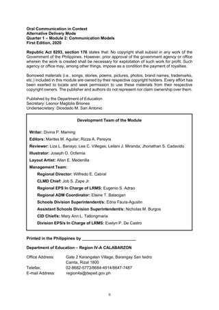 ii
Oral Communication in Context
Alternative Delivery Mode
Quarter 1 – Module 2: Communication Models
First Edition, 2020
Republic Act 8293, section 176 states that: No copyright shall subsist in any work of the
Government of the Philippines. However, prior approval of the government agency or office
wherein the work is created shall be necessary for exploitation of such work for profit. Such
agency or office may, among other things, impose as a condition the payment of royalties.
Borrowed materials (i.e., songs, stories, poems, pictures, photos, brand names, trademarks,
etc.) included in this module are owned by their respective copyright holders. Every effort has
been exerted to locate and seek permission to use these materials from their respective
copyright owners. The publisher and authors do not represent nor claim ownership over them.
Published by the Department of Education
Secretary: Leonor Magtolis Briones
Undersecretary: Diosdado M. San Antonio
Printed in the Philippines by ________________________
Department of Education – Region IV-A CALABARZON
Office Address: Gate 2 Karangalan Village, Barangay San Isidro
Cainta, Rizal 1800
Telefax: 02-8682-5773/8684-4914/8647-7487
E-mail Address: region4a@deped.gov.ph
Development Team of the Module
Writer: Divina P. Maming
Editors: Marites M. Aguilar; Rizza A. Pereyra
Reviewer: Liza L. Banayo; Lea C. Villegas; Leilani J. Miranda; Jhonathan S. Cadavido
Illustrator: Joseph O. Ocfemia
Layout Artist: Allan E. Medenilla
Management Team:
Regional Director: Wilfredo E. Cabral
CLMD Chief: Job S. Zape Jr.
Regional EPS In Charge of LRMS: Eugenio S. Adrao
Regional ADM Coordinator: Elaine T. Balaogan
Schools Division Superintendent/s: Edna Faura-Agustin
Assistant Schools Division Superintendent/s: Nicholas M. Burgos
CID Chief/s: Mary Ann L. Tatlongmaria
Division EPS/s In Charge of LRMS: Evelyn P. De Castro
 