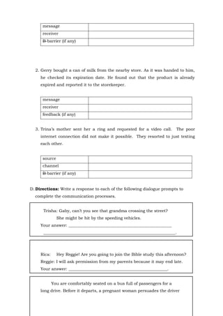 15
message
receiver
B barrier (if any)
2. Gerry bought a can of milk from the nearby store. As it was handed to him,
he checked its expiration date. He found out that the product is already
expired and reported it to the storekeeper.
message
receiver
feedback (if any)
3. Trina’s mother sent her a ring and requested for a video call. The poor
internet connection did not make it possible. They resorted to just texting
each other.
source
channel
B barrier (if any)
D. Directions: Write a response to each of the following dialogue prompts to
complete the communication processes.
Trisha: Gaby, can’t you see that grandma crossing the street?
She might be hit by the speeding vehicles.
Your answer: __________________________________________________
________________________________________________________________.
Rica: Hey Reggie! Are you going to join the Bible study this afternoon?
Reggie: I will ask permission from my parents because it may end late.
Your answer: ________________________________________________.
You are comfortably seated on a bus full of passengers for a
long drive. Before it departs, a pregnant woman persuades the driver
 