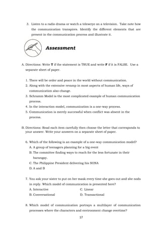 17
3. Listen to a radio drama or watch a teleserye on a television. Take note how
the communication transpires. Identify the different elements that are
present in the communication process and illustrate it.
Assessment
A. Directions: Write T if the statement is TRUE and write F if it is FALSE. Use a
separate sheet of paper.
1. There will be order and peace in the world without communication.
2. Along with the extensive revamp in most aspects of human life, ways of
communication also change.
3. Schramm Model is the most complicated example of human communication
process.
4. In the interaction model, communication is a one-way process.
5. Communication is merely successful when conflict was absent in the
process.
B. Directions: Read each item carefully then choose the letter that corresponds to
your answer. Write your answers on a separate sheet of paper.
6. Which of the following is an example of a one-way communication model?
A. A group of teenagers planning for a big event
B. The committee finding ways to reach for the less fortunate in their
barangay.
C. The Philippine President delivering his SONA
D. A and B
7. You ask your sister to put on her mask every time she goes out and she nods
in reply. Which model of communication is presented here?
A. Interactive C. Linear
B. Conversational D. Transactional
8. Which model of communication portrays a multilayer of communication
processes where the characters and environment change overtime?
 