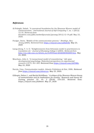 21
References
Al-Fedaghi, Sabah. "A conceptual foundation for the Shannon-Weaver model of
communication." International Journal of Soft Computing 7, no. 1 (2012):
12-19. Retrieved from
docsdrive.com/pdfs/medwelljournals/ijscomp/2012/12-19.pdf. May 23,
2020.
Foulger, Davis. "Models of the communication process." Brooklyn, New
Jersey (2004). Retrieved from https://tinyurl.com/ya8mh5fj. May 23,
2020
Liang-sheng, Y. A. O. "Enlightenments from Schramm model to practitioners in
translation [J]." Journal of Zhenjiang College 2 (2004). Retrieved from
http://en.cnki.com.cn/Article_en/CJFDTotal-ZJGZ200402009.htm. May
23, 2020.
Meacham, John A. "A transactional model of remembering." Life-span
developmental psychology: Dialectical perspectives on experimental
research (1977): 261-283. Retrieved from https://tinyurl.com/ybl76fhj.
May 23, 2020
Narula, Uma. Communication models. Atlantic Publishers & Dist, 2006. Retrieved
from https://tinyurl.com/y6vorcuu. May 23, 2020.
Gillespie, Debra J., and Rachel Schiffman. "A critique of the Shannon-Weaver theory
of communication and its implications for nursing." Research and theory for
nursing practice 32, no. 2 (2018): 216-225. Retrieved from:
https://tinyurl.com/ybafwxvt. May 27, 2020
 