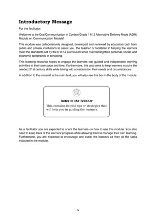 iv
Introductory Message
For the facilitator:
Welcome to the Oral Communication in Context Grade 11/12 Alternative Delivery Mode (ADM)
Module on Communication Models!
This module was collaboratively designed, developed and reviewed by educators both from
public and private institutions to assist you, the teacher or facilitator in helping the learners
meet the standards set by the K to 12 Curriculum while overcoming their personal, social, and
economic constraints in schooling.
This learning resource hopes to engage the learners into guided and independent learning
activities at their own pace and time. Furthermore, this also aims to help learners acquire the
needed 21st century skills while taking into consideration their needs and circumstances.
In addition to the material in the main text, you will also see this box in the body of the module:
As a facilitator you are expected to orient the learners on how to use this module. You also
need to keep track of the learners' progress while allowing them to manage their own learning.
Furthermore, you are expected to encourage and assist the learners as they do the tasks
included in the module.
Notes to the Teacher
This contains helpful tips or strategies that
will help you in guiding the learners.
 