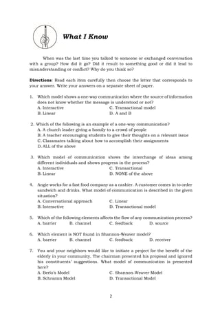 2
What I Know
When was the last time you talked to someone or exchanged conversation
with a group? How did it go? Did it result to something good or did it lead to
misunderstanding or conflict? Why do you think so?
Directions: Read each item carefully then choose the letter that corresponds to
your answer. Write your answers on a separate sheet of paper.
1. Which model shows a one-way communication where the source of information
does not know whether the message is understood or not?
A. Interactive C. Transactional model
B. Linear D. A and B
2. Which of the following is an example of a one-way communication?
A. A church leader giving a homily to a crowd of people
B. A teacher encouraging students to give their thoughts on a relevant issue
C. Classmates talking about how to accomplish their assignments
D. ALL of the above
3. Which model of communication shows the interchange of ideas among
different individuals and shows progress in the process?
A. Interactive C. Transactional
B. Linear D. NONE of the above
4. Angie works for a fast food company as a cashier. A customer comes in to order
sandwich and drinks. What model of communication is described in the given
situation?
A. Conversational approach C. Linear
B. Interactive D. Transactional model
5. Which of the following elements affects the flow of any communication process?
A. barrier B. channel C. feedback D. source
6. Which element is NOT found in Shannon-Weaver model?
A. barrier B. channel C. feedback D. receiver
7. You and your neighbors would like to initiate a project for the benefit of the
elderly in your community. The chairman presented his proposal and ignored
his constituents’ suggestions. What model of communication is presented
here?
A. Berlo’s Model C. Shannon-Weaver Model
B. Schramm Model D. Transactional Model
 