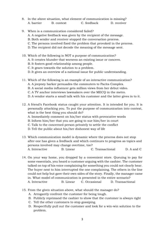 3
8. In the above situation, what element of communication is missing?
A. barrier B. context C. feedback D. receiver
9. When is a communication considered failed?
A. A negative feedback was given by the recipient of the message.
B. Both sender and receiver stopped the conversation process.
C. The persons involved fixed the problem that provoked in the process.
D. The recipient did not decode the meaning of the message sent.
10. Which of the following is NOT a purpose of communication?
A. It creates blunder that worsens an existing issue or concern.
B. It fosters good relationship among people.
C. It gears towards the solution to a problem.
D. It gives an overview of a national issue for public understanding.
11. Which of the following is an example of an interactive communication?
A. A jeepney barker persuades the commuters to Pacita Complex.
B. A social media influencer gets million views from her debut video.
C. A TV anchor interviews lawmakers over the MECQ in the metro.
D. A vendor starts a small talk with his customer and the latter gives in to it.
12. A friend’s Facebook status caught your attention. It is intended for you. It is
personally attacking you. To put the purpose of communication into context,
what is the best thing you should do?
A. Immediately comment on his/her status with provocative words
B. Inform him/her that you are going to sue him/her in court
C. Talk to the concerned person privately to settle the conflict
D. Tell the public about his/her dishonest way of life
13. Which communication model is dynamic where the process does not stop
after one has given a feedback and which continues to progress as topics and
persons involved may change overtime, too?
A. Interactive B. Linear C. Transactional D. A and C
14. On your way home, you dropped by a convenient store. Queuing to pay for
some essentials, you heard a customer arguing with the cashier. The customer
talked on top of his voice complaining for something you could not clearly hear.
The buyer next to him interrupted the one complaining. The others in the line
could not help but gave their own sides of the story. Finally, the manager came
in. What model of communication is presented in the entire scenario?
A. Interactive B. Linear C. Occasional D. Transactional
15. From the given situation above, what should the manager do?
A. Arrogantly confront the customer for being tough.
B. Publicly reprimand the cashier to show that the customer is always right
C. Tell the other customers to stop gossiping.
D. Respectfully pull out the customer and look for a win-win solution to the
problem.
 