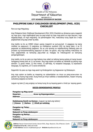 Republic of the Philippines
Department of Education
REGION IV-A
CITY SCHOOLS DIVISION OF BACOOR
Address: Bacoor Government Center, Bacoor Blvd., Brgy. Bayanan, City of Bacoor, Cavite
Telephone & Fax No.: (046) 435-6100
E-mail Address: bacoor.city@deped.gov.ph Website:depedbacoorcity.net
PHILIPPINE EARLY CHILDHOOD DEVELOPMENT (PHIL. ECD)
CHECKLIST
Para sa mga Magulang:
Ang Philippine Early Childhood Development (Phil. ECD) Checklist ay dinisenyo para magamit
ng mga guro, mga naglilingkod para sa pag-unlad ng mga mag-aaral sa mga daycare, mga
tagapag-alaga, at mga magulang. Sa pamamagitan nito, matutukoy kung sapat ba o nasa
pagkaantala ang pag-unlad ng bata.
Ang tseklis na ito ay HINDI inilaan upang magamit sa sumusunod: 1) paggawa ng isang
medikal na pagsusuri; 2) pagtukoy sa intelligence quotient (IQ) ng isang bata; o sa 3)
pagsukat sa akademikong pagtamo. Ito ay una lamang sa napakaraming hakbang para sa
proseso ng komprehensibong pagsusuri sa bata. Sa gayon, ang mga batang matutukoy na
may pagkaantala sa kaniyang pag-unlad ay maagap na matutugunan sa kaniyang
pangangailangan.
Ang tseklis na ito ay para sa mga batang may edad na tatlong taong gulang at isang buwan
hanggang limang taon at 11 na buwan. Ang mga aytem sa tseklis ay nahahati sa pitong mga
domain: 1) gross motor, 2) fine motor, 3) self-help, 4) receptive language, 5) expressive
language, 6) cognitive, at 7) socio-emotional.
Gagamitin ito para sa mga mag-aaral ng Kindergarten ng Kagawaran ng Edukasyon.
Ang mga aytem sa tseklis ay maaaring na oobserbahan na ninyo sa pang-araw-araw na
gawain ng inyong mga anak. Kung hindi pa ninyo nakikita o naoobserbahan, maaari ninyong
subukang ipagawa sa kanila.
Lagyan ng tsek (/) ang angkop na hanay kung ito ay kayang gawin o hindi pa kayang gawin.
SOCIO-DEMOGRAPHIC PROFILE
Pangalan ng Mag-aaral: __________________________________________________
Kasarian:_____________ Araw ng Kapanganakan:________________________
Address: _______________________________________________________
Kadalasang Gamit na Kamay: (Lagyan ng tsek ang kahon)
[ ] Kanan [ ] Kaliwa [ ] Hindi pa naitatag
Pangalan ng Tatay:____________________________________
Trabaho:______________________________________________
Nakamit na Pang-edukasyon: ___________________________
Pangalan ng Nanay:____________________________________
Trabaho:______________________________________________
Nakamit na Pang-edukasyon: ___________________________
 